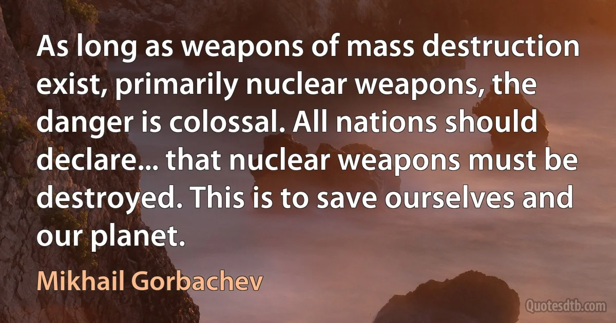 As long as weapons of mass destruction exist, primarily nuclear weapons, the danger is colossal. All nations should declare... that nuclear weapons must be destroyed. This is to save ourselves and our planet. (Mikhail Gorbachev)