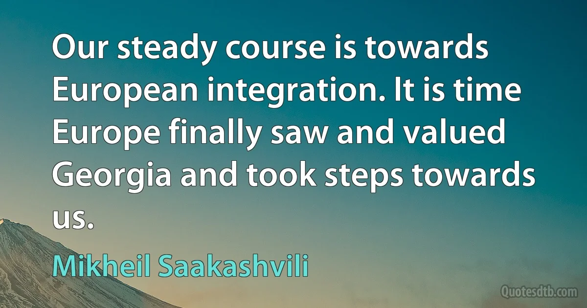 Our steady course is towards European integration. It is time Europe finally saw and valued Georgia and took steps towards us. (Mikheil Saakashvili)