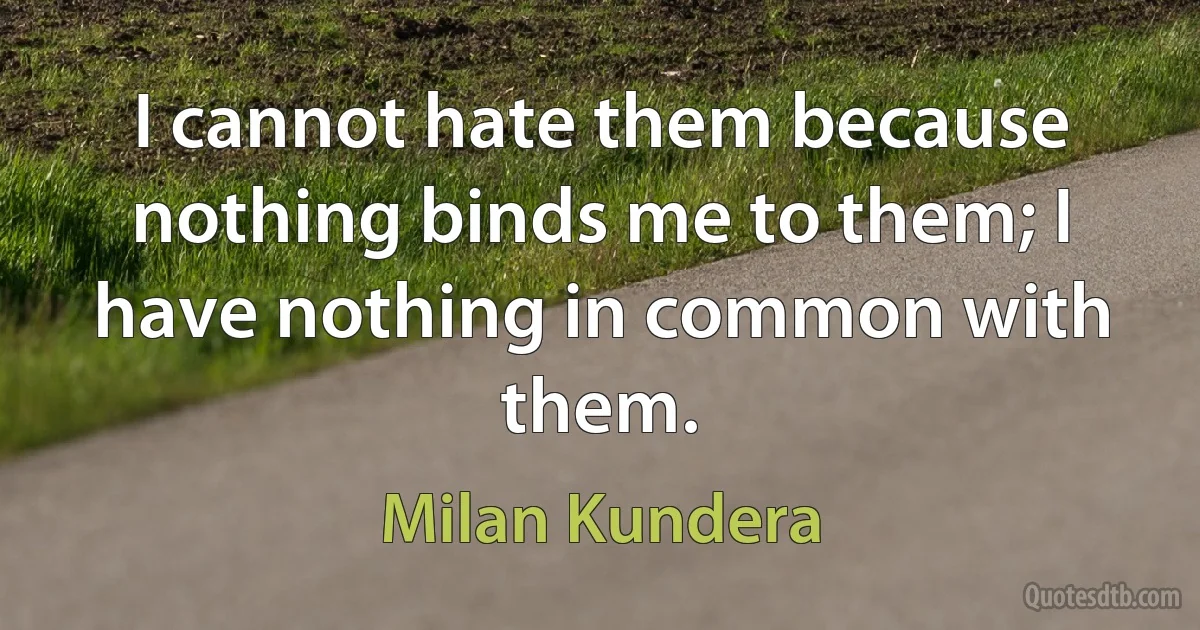 I cannot hate them because nothing binds me to them; I have nothing in common with them. (Milan Kundera)