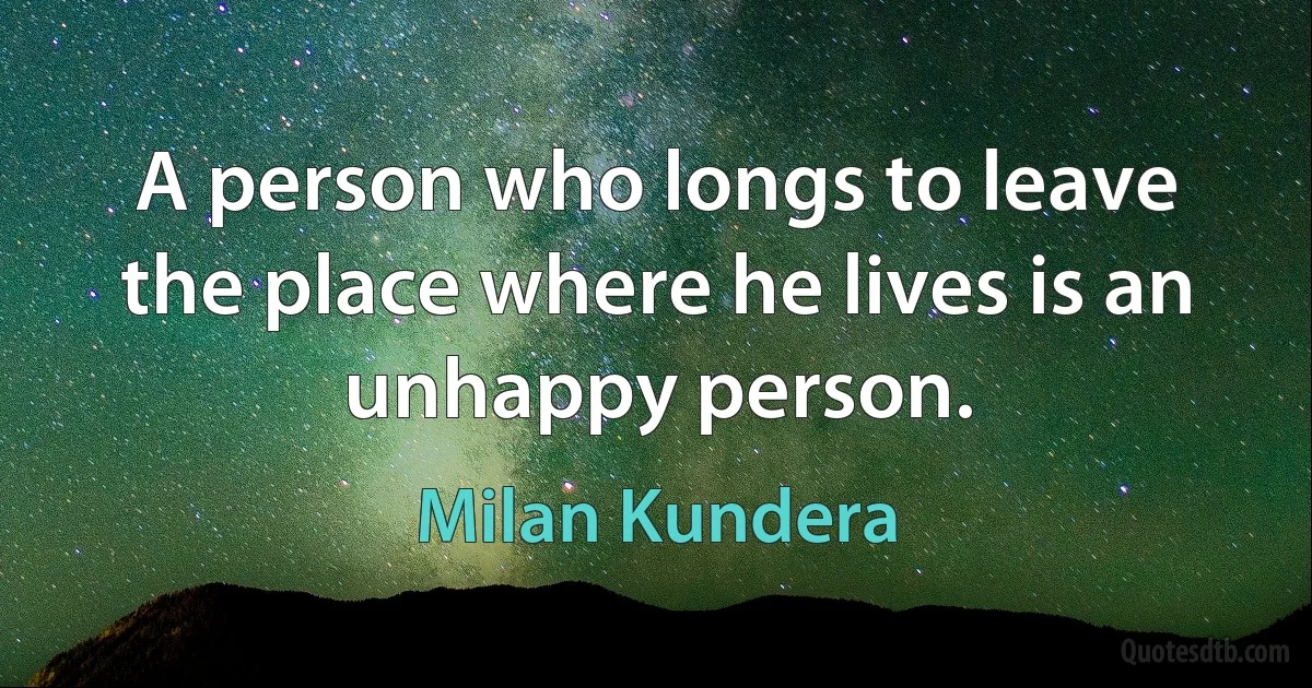 A person who longs to leave the place where he lives is an unhappy person. (Milan Kundera)