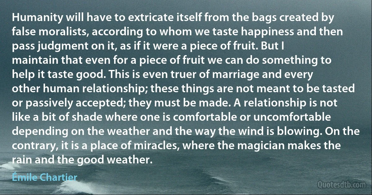 Humanity will have to extricate itself from the bags created by false moralists, according to whom we taste happiness and then pass judgment on it, as if it were a piece of fruit. But I maintain that even for a piece of fruit we can do something to help it taste good. This is even truer of marriage and every other human relationship; these things are not meant to be tasted or passively accepted; they must be made. A relationship is not like a bit of shade where one is comfortable or uncomfortable depending on the weather and the way the wind is blowing. On the contrary, it is a place of miracles, where the magician makes the rain and the good weather. (Émile Chartier)