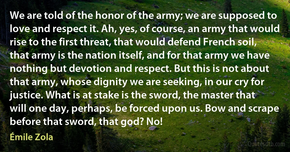 We are told of the honor of the army; we are supposed to love and respect it. Ah, yes, of course, an army that would rise to the first threat, that would defend French soil, that army is the nation itself, and for that army we have nothing but devotion and respect. But this is not about that army, whose dignity we are seeking, in our cry for justice. What is at stake is the sword, the master that will one day, perhaps, be forced upon us. Bow and scrape before that sword, that god? No! (Émile Zola)