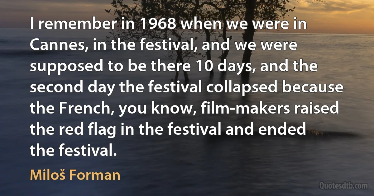 I remember in 1968 when we were in Cannes, in the festival, and we were supposed to be there 10 days, and the second day the festival collapsed because the French, you know, film-makers raised the red flag in the festival and ended the festival. (Miloš Forman)