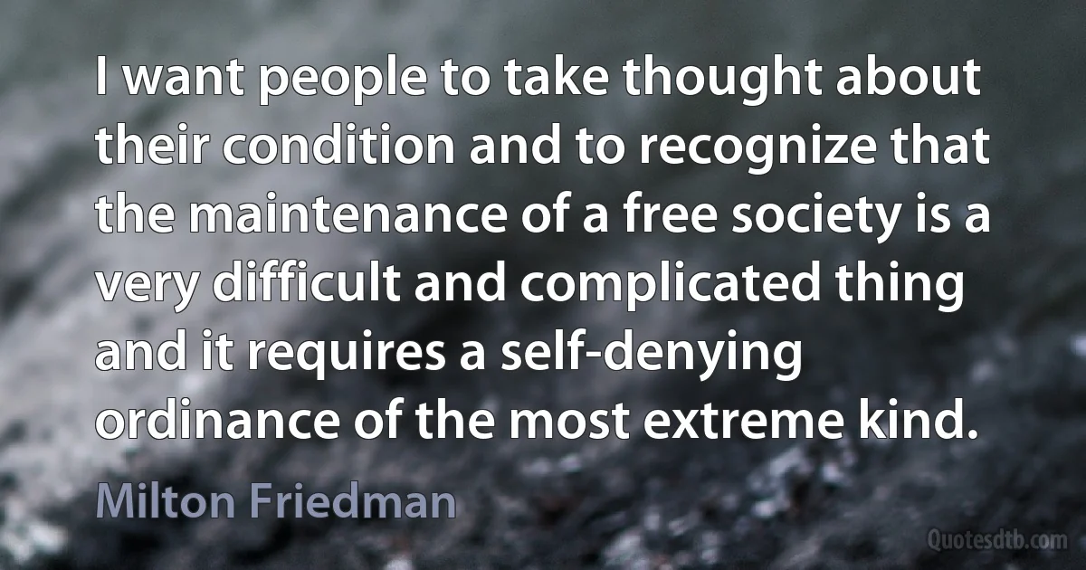 I want people to take thought about their condition and to recognize that the maintenance of a free society is a very difficult and complicated thing and it requires a self-denying ordinance of the most extreme kind. (Milton Friedman)