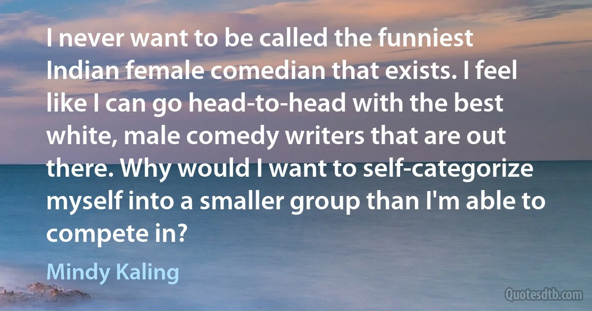 I never want to be called the funniest Indian female comedian that exists. I feel like I can go head-to-head with the best white, male comedy writers that are out there. Why would I want to self-categorize myself into a smaller group than I'm able to compete in? (Mindy Kaling)