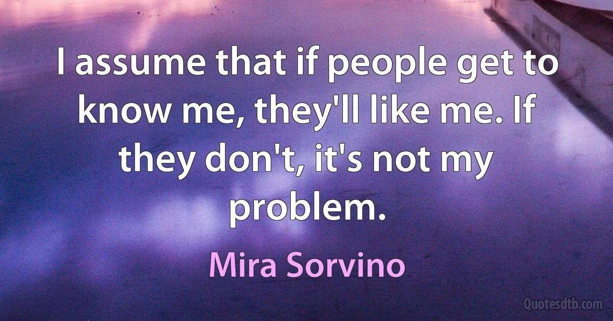 I assume that if people get to know me, they'll like me. If they don't, it's not my problem. (Mira Sorvino)