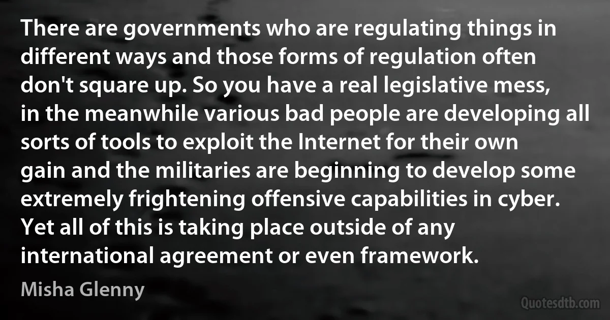 There are governments who are regulating things in different ways and those forms of regulation often don't square up. So you have a real legislative mess, in the meanwhile various bad people are developing all sorts of tools to exploit the Internet for their own gain and the militaries are beginning to develop some extremely frightening offensive capabilities in cyber. Yet all of this is taking place outside of any international agreement or even framework. (Misha Glenny)