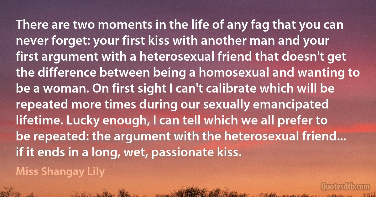 There are two moments in the life of any fag that you can never forget: your first kiss with another man and your first argument with a heterosexual friend that doesn't get the difference between being a homosexual and wanting to be a woman. On first sight I can't calibrate which will be repeated more times during our sexually emancipated lifetime. Lucky enough, I can tell which we all prefer to be repeated: the argument with the heterosexual friend... if it ends in a long, wet, passionate kiss. (Miss Shangay Lily)