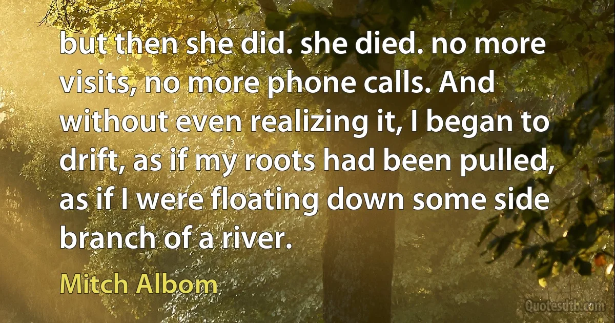 but then she did. she died. no more visits, no more phone calls. And without even realizing it, I began to drift, as if my roots had been pulled, as if I were floating down some side branch of a river. (Mitch Albom)