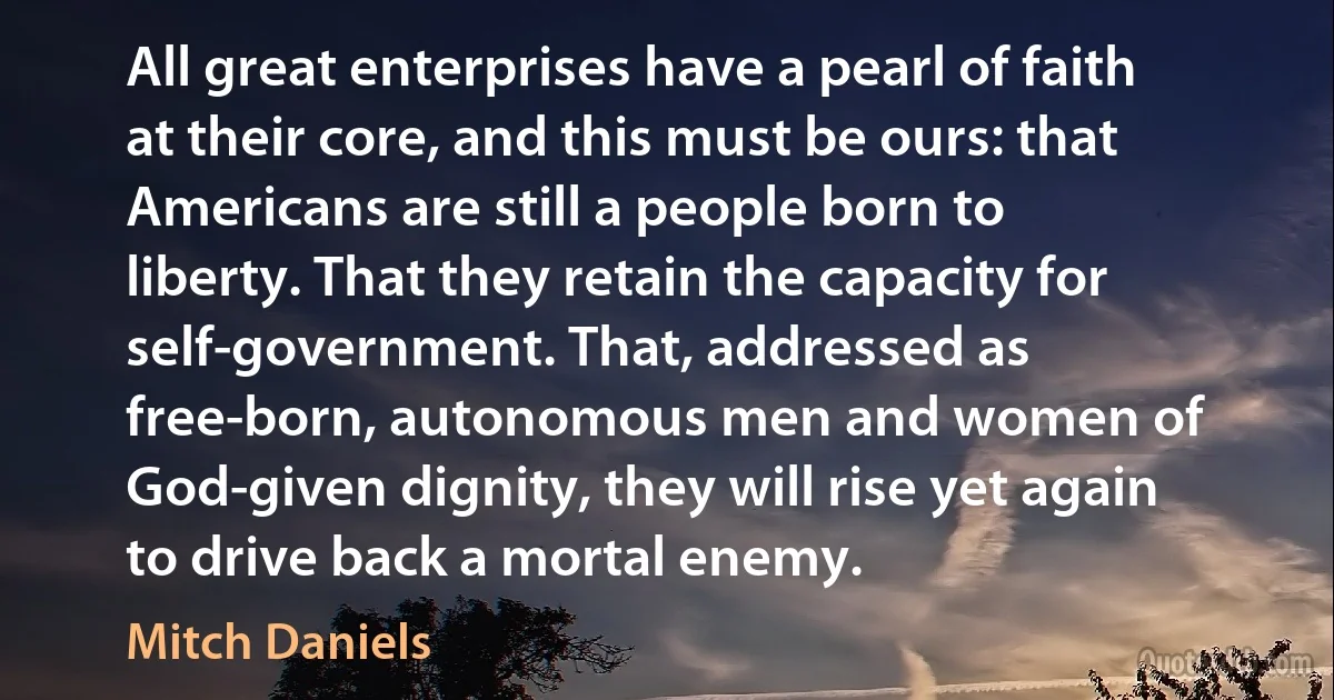 All great enterprises have a pearl of faith at their core, and this must be ours: that Americans are still a people born to liberty. That they retain the capacity for self-government. That, addressed as free-born, autonomous men and women of God-given dignity, they will rise yet again to drive back a mortal enemy. (Mitch Daniels)