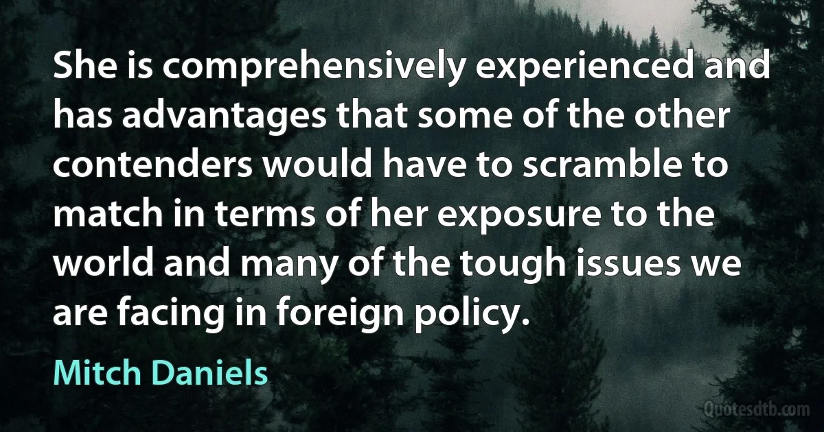 She is comprehensively experienced and has advantages that some of the other contenders would have to scramble to match in terms of her exposure to the world and many of the tough issues we are facing in foreign policy. (Mitch Daniels)