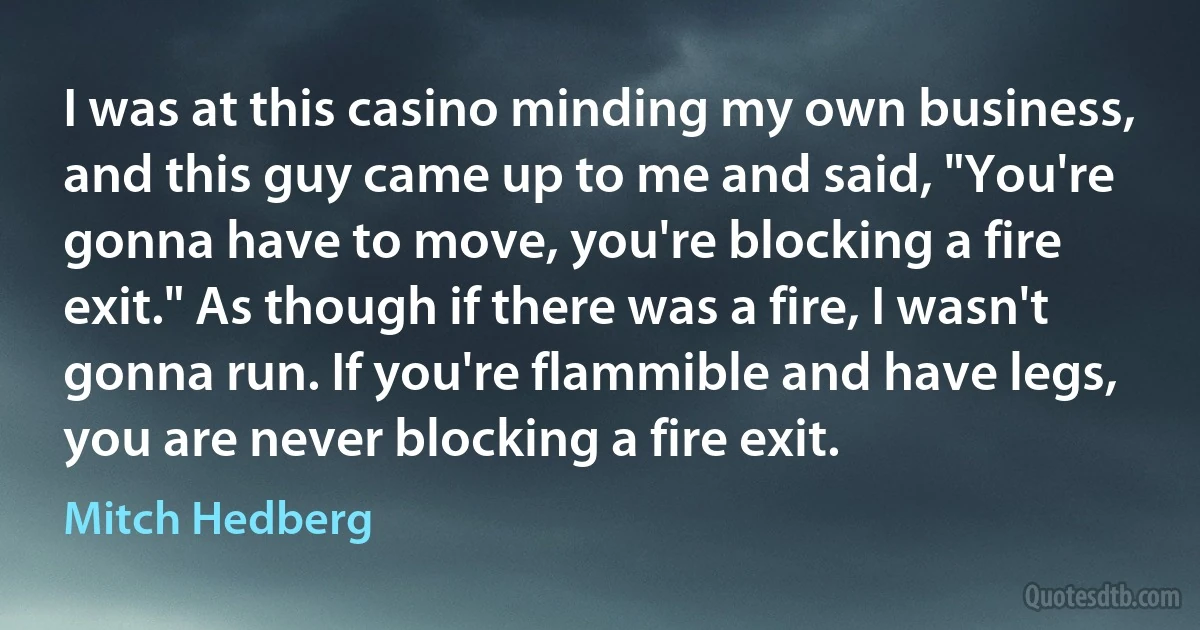 I was at this casino minding my own business, and this guy came up to me and said, "You're gonna have to move, you're blocking a fire exit." As though if there was a fire, I wasn't gonna run. If you're flammible and have legs, you are never blocking a fire exit. (Mitch Hedberg)