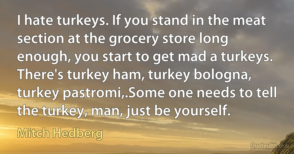 I hate turkeys. If you stand in the meat section at the grocery store long enough, you start to get mad a turkeys. There's turkey ham, turkey bologna, turkey pastromi,.Some one needs to tell the turkey, man, just be yourself. (Mitch Hedberg)