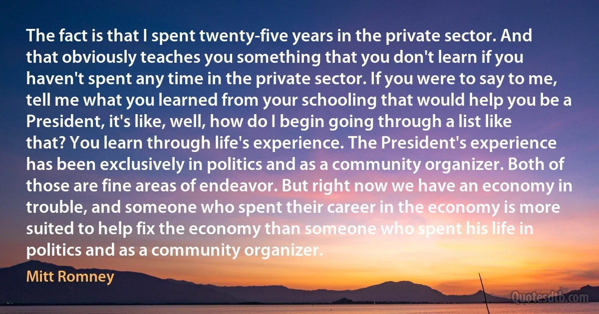 The fact is that I spent twenty-five years in the private sector. And that obviously teaches you something that you don't learn if you haven't spent any time in the private sector. If you were to say to me, tell me what you learned from your schooling that would help you be a President, it's like, well, how do I begin going through a list like that? You learn through life's experience. The President's experience has been exclusively in politics and as a community organizer. Both of those are fine areas of endeavor. But right now we have an economy in trouble, and someone who spent their career in the economy is more suited to help fix the economy than someone who spent his life in politics and as a community organizer. (Mitt Romney)