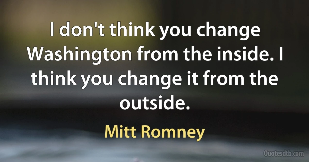 I don't think you change Washington from the inside. I think you change it from the outside. (Mitt Romney)