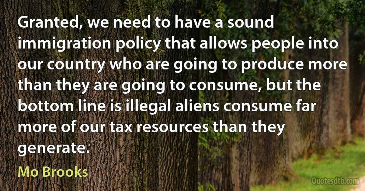 Granted, we need to have a sound immigration policy that allows people into our country who are going to produce more than they are going to consume, but the bottom line is illegal aliens consume far more of our tax resources than they generate. (Mo Brooks)