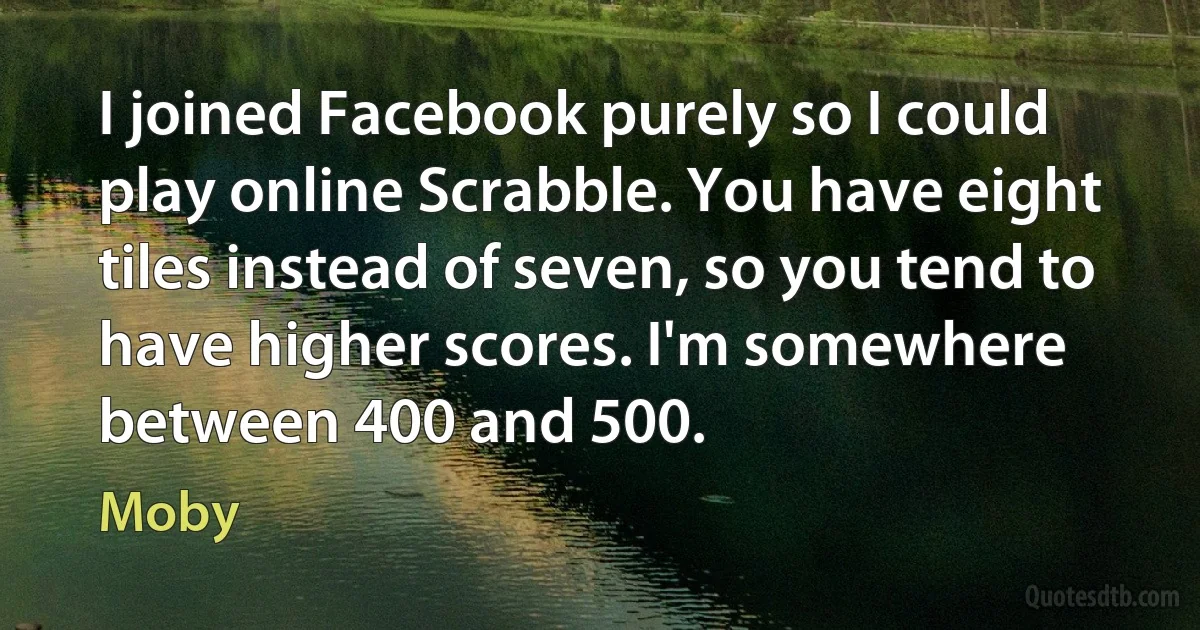 I joined Facebook purely so I could play online Scrabble. You have eight tiles instead of seven, so you tend to have higher scores. I'm somewhere between 400 and 500. (Moby)