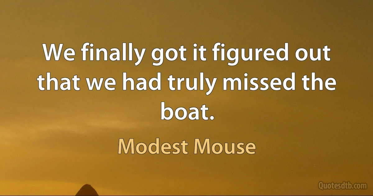 We finally got it figured out that we had truly missed the boat. (Modest Mouse)