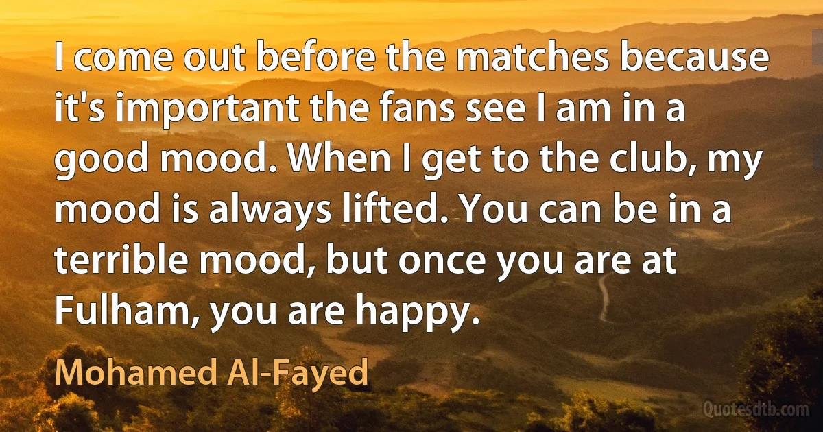 I come out before the matches because it's important the fans see I am in a good mood. When I get to the club, my mood is always lifted. You can be in a terrible mood, but once you are at Fulham, you are happy. (Mohamed Al-Fayed)