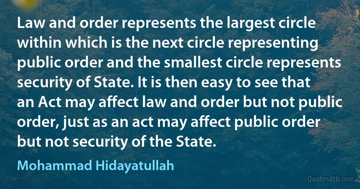 Law and order represents the largest circle within which is the next circle representing public order and the smallest circle represents security of State. It is then easy to see that an Act may affect law and order but not public order, just as an act may affect public order but not security of the State. (Mohammad Hidayatullah)