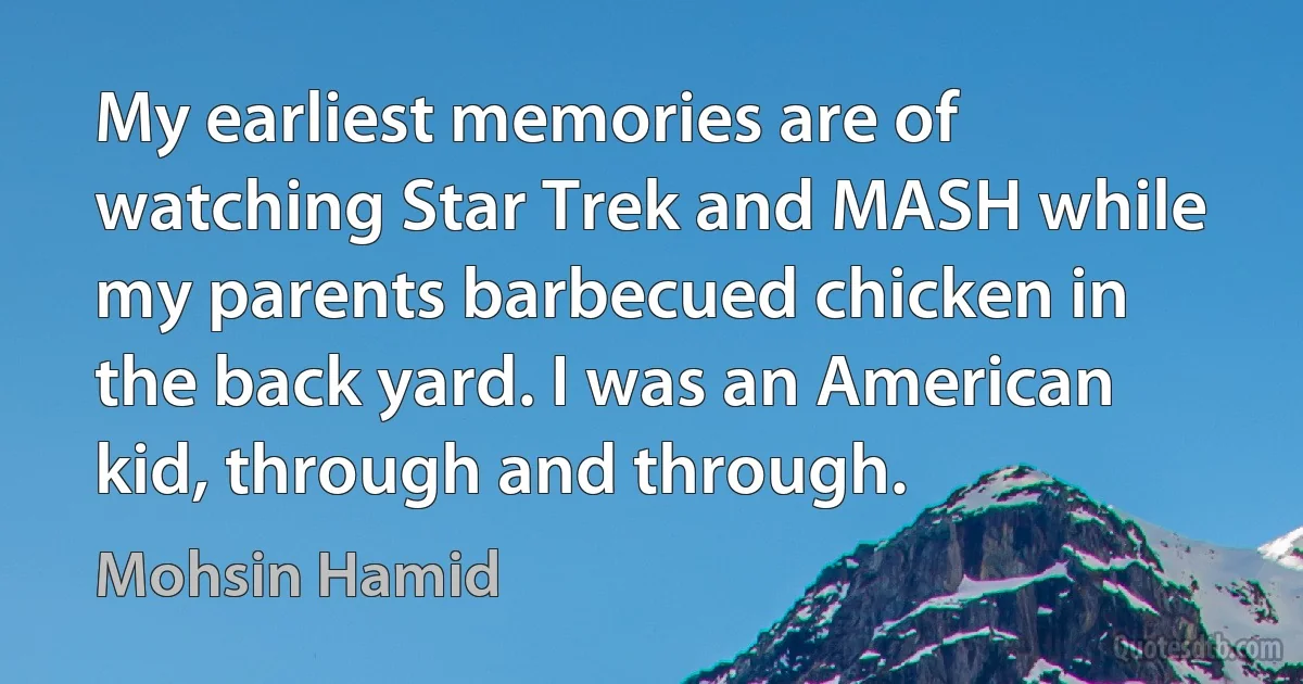 My earliest memories are of watching Star Trek and MASH while my parents barbecued chicken in the back yard. I was an American kid, through and through. (Mohsin Hamid)