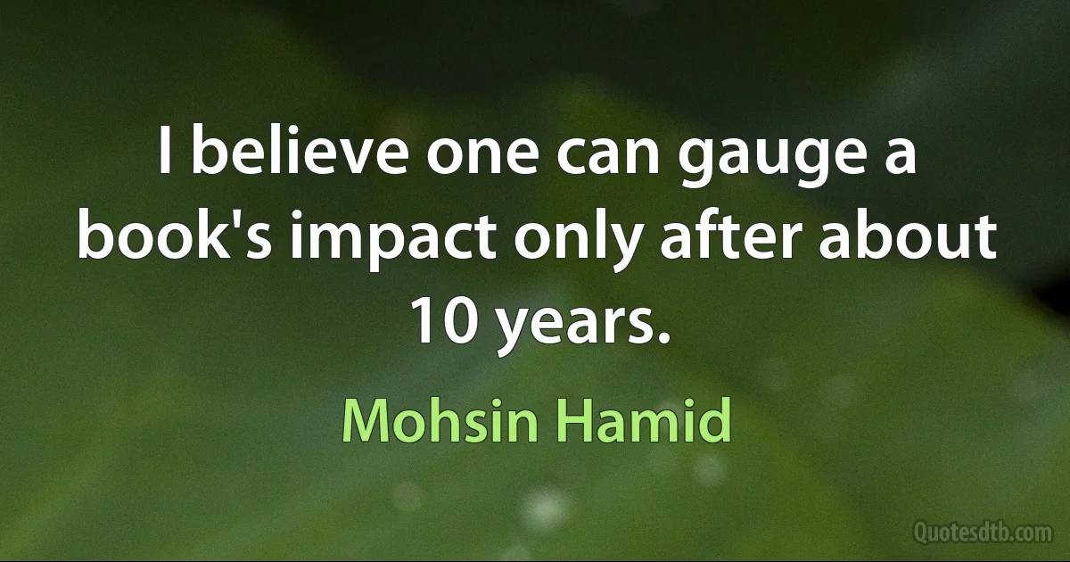 I believe one can gauge a book's impact only after about 10 years. (Mohsin Hamid)