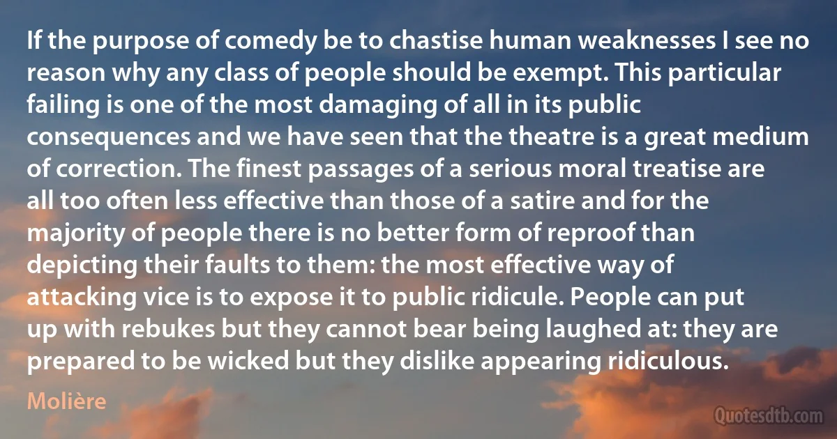 If the purpose of comedy be to chastise human weaknesses I see no reason why any class of people should be exempt. This particular failing is one of the most damaging of all in its public consequences and we have seen that the theatre is a great medium of correction. The finest passages of a serious moral treatise are all too often less effective than those of a satire and for the majority of people there is no better form of reproof than depicting their faults to them: the most effective way of attacking vice is to expose it to public ridicule. People can put up with rebukes but they cannot bear being laughed at: they are prepared to be wicked but they dislike appearing ridiculous. (Molière)