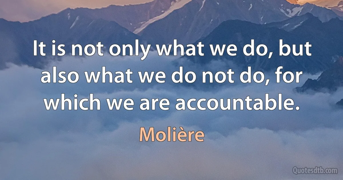 It is not only what we do, but also what we do not do, for which we are accountable. (Molière)