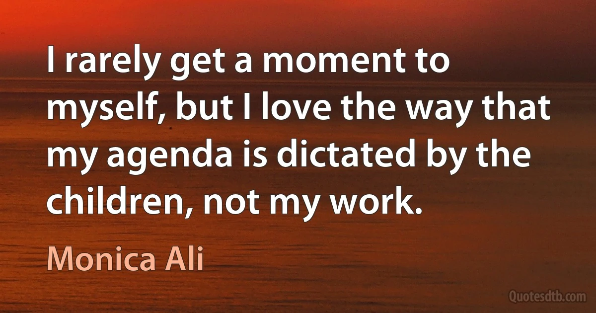 I rarely get a moment to myself, but I love the way that my agenda is dictated by the children, not my work. (Monica Ali)