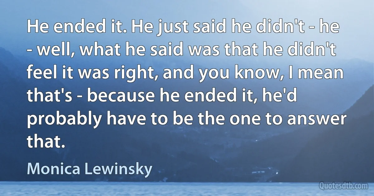 He ended it. He just said he didn't - he - well, what he said was that he didn't feel it was right, and you know, I mean that's - because he ended it, he'd probably have to be the one to answer that. (Monica Lewinsky)