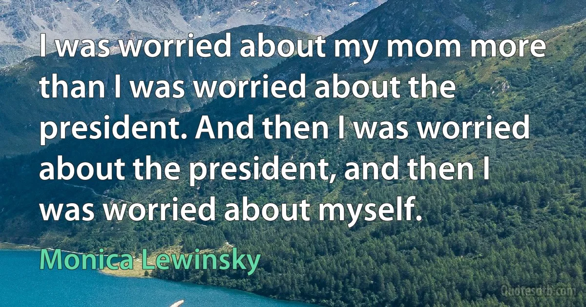 I was worried about my mom more than I was worried about the president. And then I was worried about the president, and then I was worried about myself. (Monica Lewinsky)