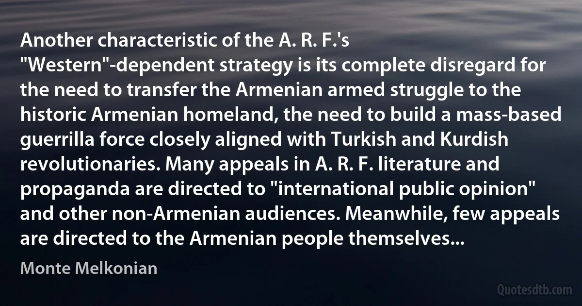 Another characteristic of the A. R. F.'s "Western"-dependent strategy is its complete disregard for the need to transfer the Armenian armed struggle to the historic Armenian homeland, the need to build a mass-based guerrilla force closely aligned with Turkish and Kurdish revolutionaries. Many appeals in A. R. F. literature and propaganda are directed to "international public opinion" and other non-Armenian audiences. Meanwhile, few appeals are directed to the Armenian people themselves... (Monte Melkonian)