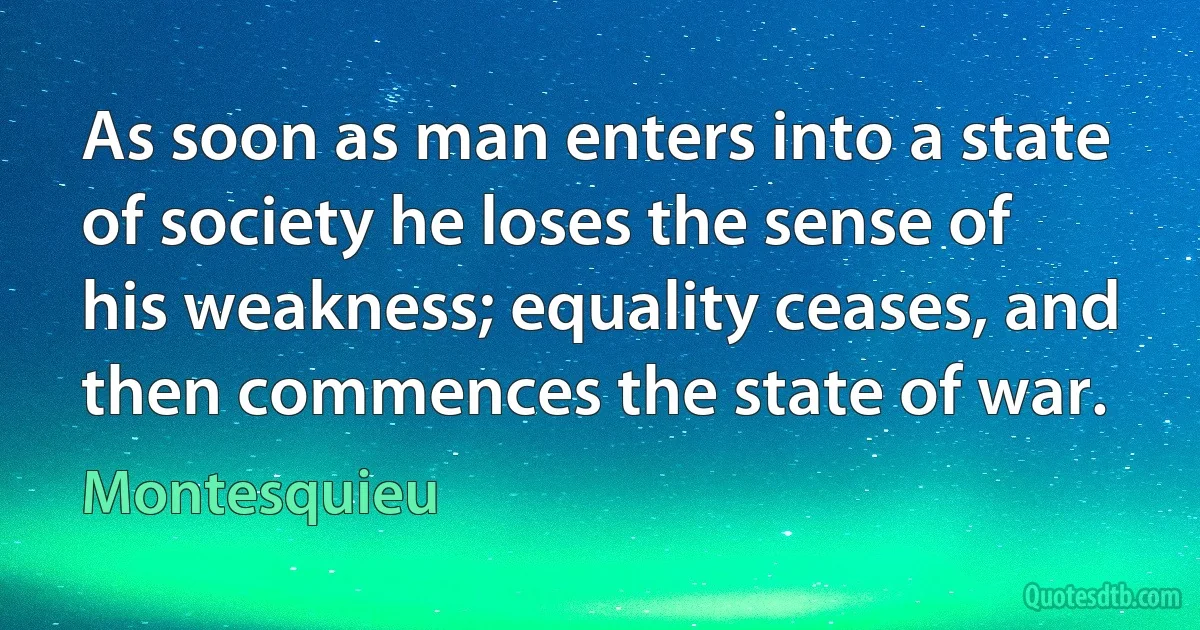 As soon as man enters into a state of society he loses the sense of his weakness; equality ceases, and then commences the state of war. (Montesquieu)