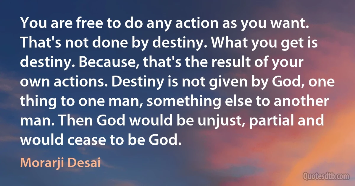 You are free to do any action as you want. That's not done by destiny. What you get is destiny. Because, that's the result of your own actions. Destiny is not given by God, one thing to one man, something else to another man. Then God would be unjust, partial and would cease to be God. (Morarji Desai)