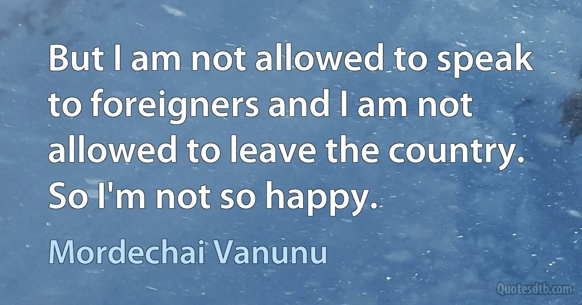 But I am not allowed to speak to foreigners and I am not allowed to leave the country. So I'm not so happy. (Mordechai Vanunu)