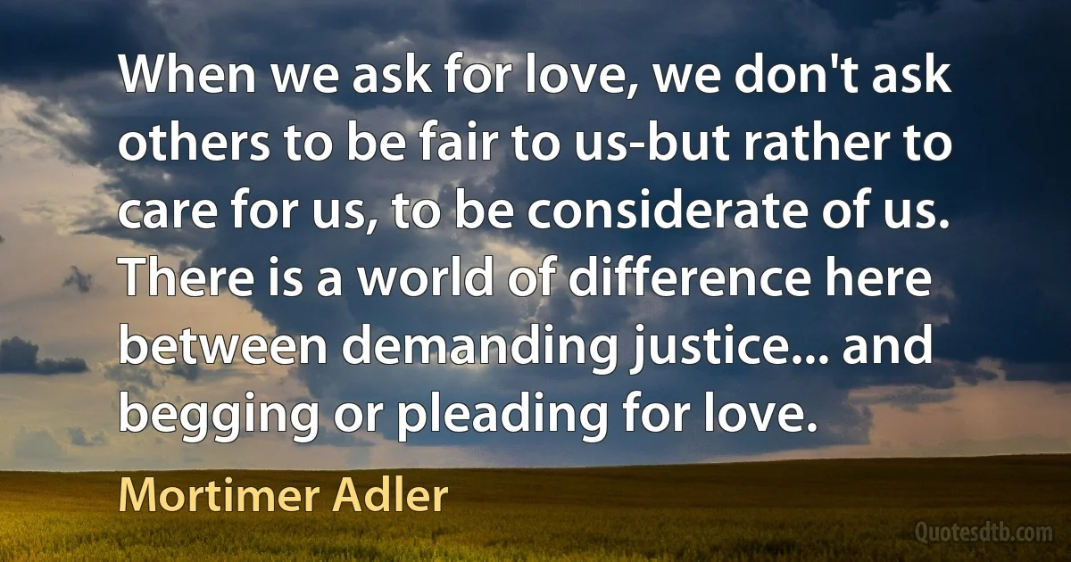 When we ask for love, we don't ask others to be fair to us-but rather to care for us, to be considerate of us. There is a world of difference here between demanding justice... and begging or pleading for love. (Mortimer Adler)