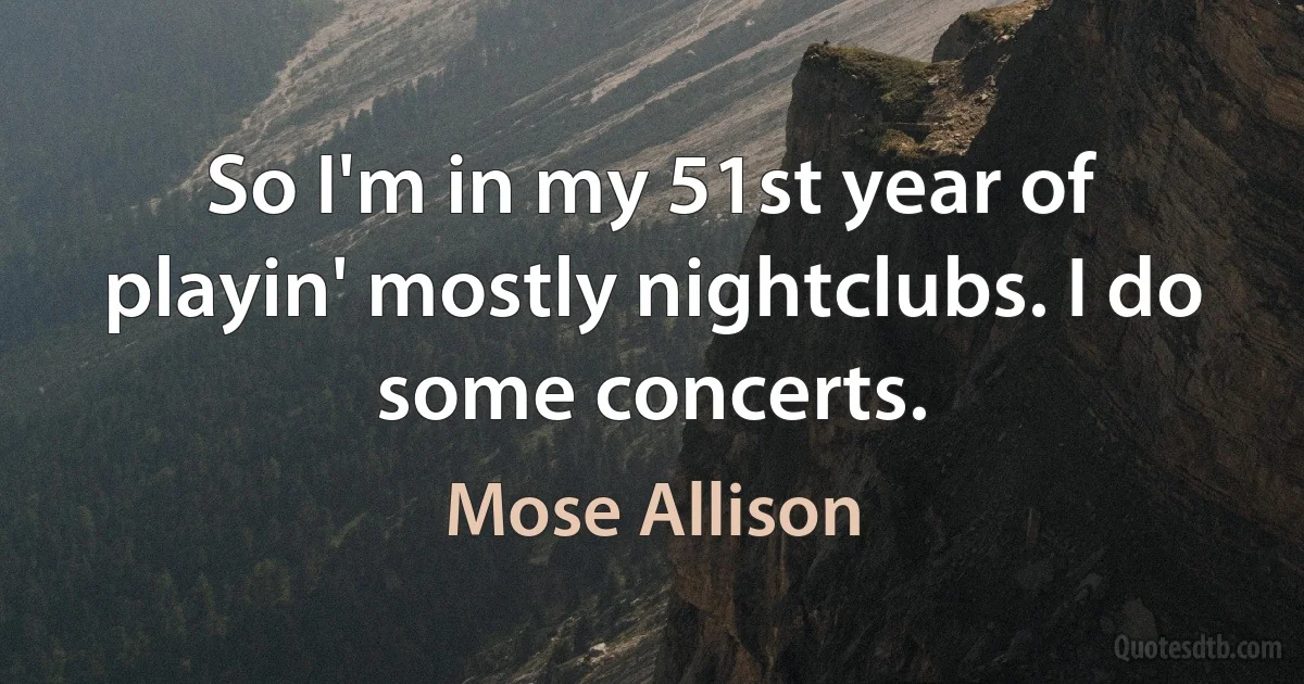 So I'm in my 51st year of playin' mostly nightclubs. I do some concerts. (Mose Allison)