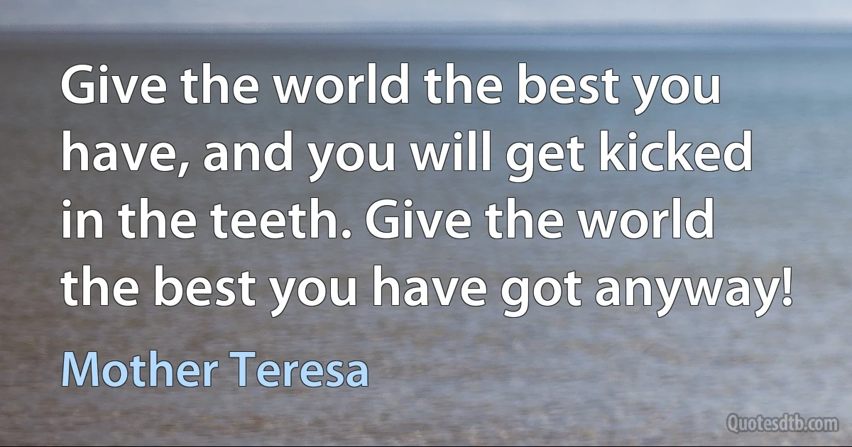 Give the world the best you have, and you will get kicked in the teeth. Give the world the best you have got anyway! (Mother Teresa)