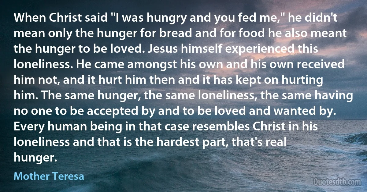 When Christ said ''I was hungry and you fed me,'' he didn't mean only the hunger for bread and for food he also meant the hunger to be loved. Jesus himself experienced this loneliness. He came amongst his own and his own received him not, and it hurt him then and it has kept on hurting him. The same hunger, the same loneliness, the same having no one to be accepted by and to be loved and wanted by. Every human being in that case resembles Christ in his loneliness and that is the hardest part, that's real hunger. (Mother Teresa)