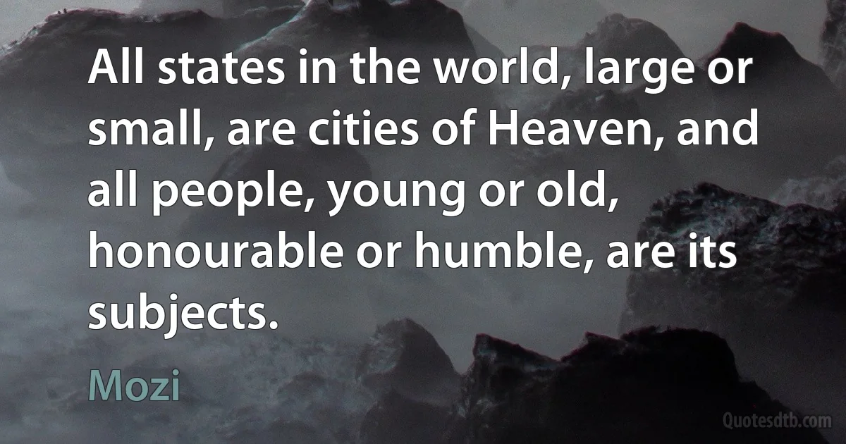 All states in the world, large or small, are cities of Heaven, and all people, young or old, honourable or humble, are its subjects. (Mozi)