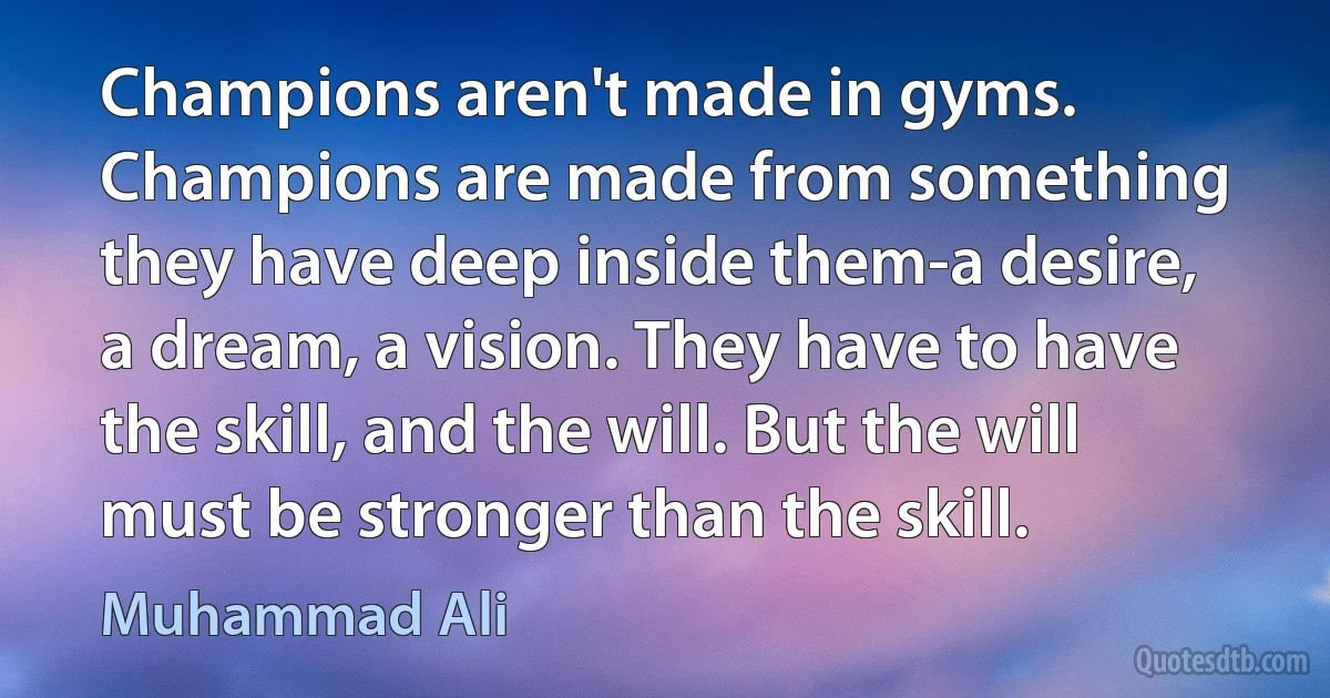 Champions aren't made in gyms. Champions are made from something they have deep inside them-a desire, a dream, a vision. They have to have the skill, and the will. But the will must be stronger than the skill. (Muhammad Ali)