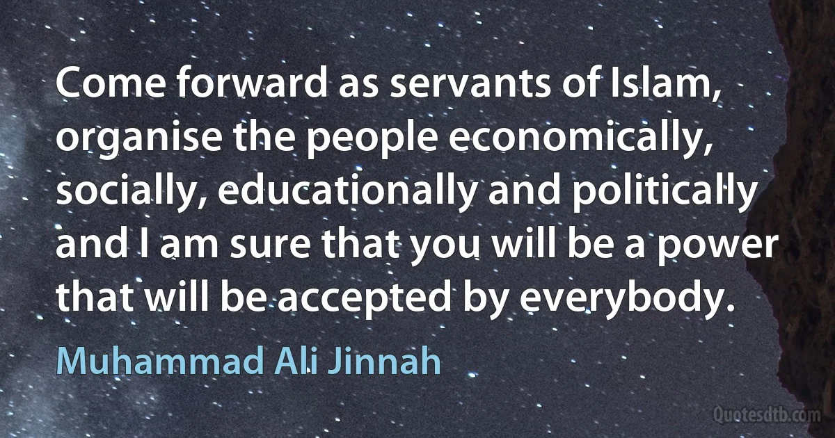 Come forward as servants of Islam, organise the people economically, socially, educationally and politically and I am sure that you will be a power that will be accepted by everybody. (Muhammad Ali Jinnah)