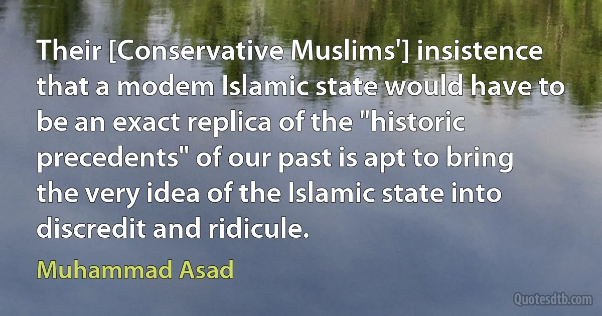 Their [Conservative Muslims'] insistence that a modem Islamic state would have to be an exact replica of the "historic precedents" of our past is apt to bring the very idea of the Islamic state into discredit and ridicule. (Muhammad Asad)