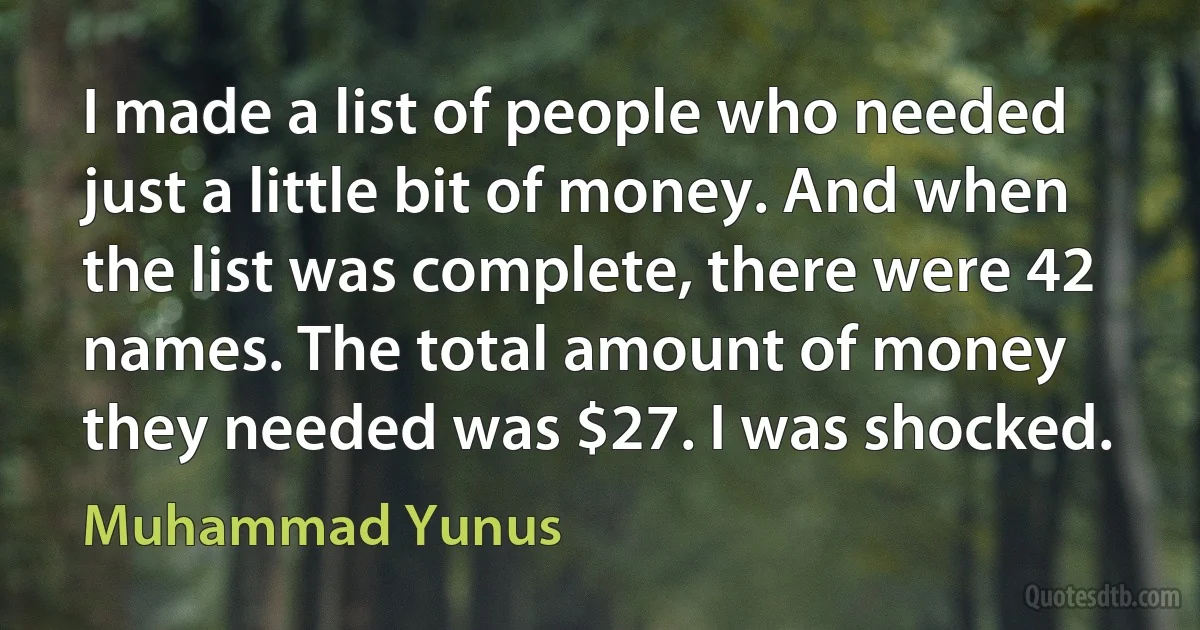 I made a list of people who needed just a little bit of money. And when the list was complete, there were 42 names. The total amount of money they needed was $27. I was shocked. (Muhammad Yunus)