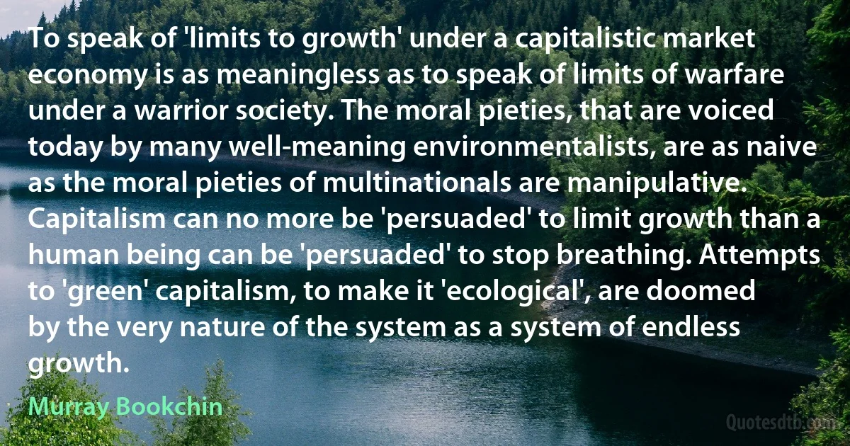 To speak of 'limits to growth' under a capitalistic market economy is as meaningless as to speak of limits of warfare under a warrior society. The moral pieties, that are voiced today by many well-meaning environmentalists, are as naive as the moral pieties of multinationals are manipulative. Capitalism can no more be 'persuaded' to limit growth than a human being can be 'persuaded' to stop breathing. Attempts to 'green' capitalism, to make it 'ecological', are doomed by the very nature of the system as a system of endless growth. (Murray Bookchin)