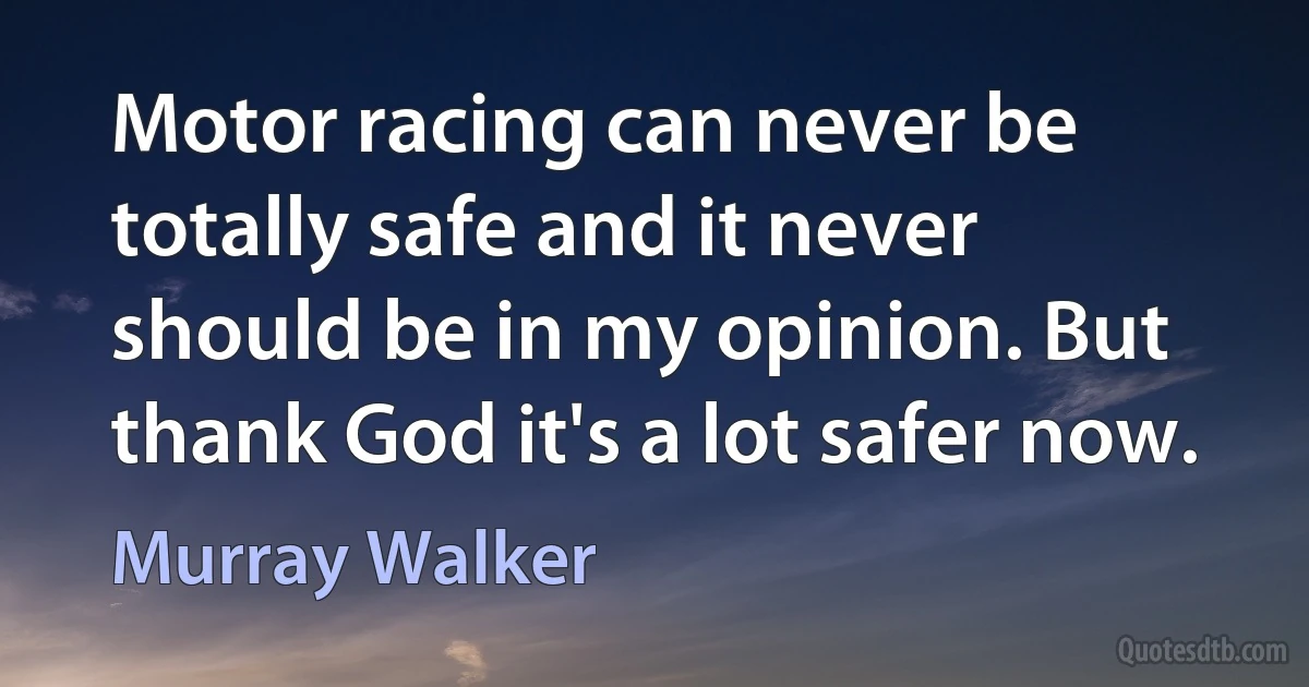 Motor racing can never be totally safe and it never should be in my opinion. But thank God it's a lot safer now. (Murray Walker)