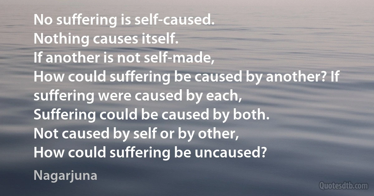 No suffering is self-caused.
Nothing causes itself.
If another is not self-made,
How could suffering be caused by another? If suffering were caused by each,
Suffering could be caused by both.
Not caused by self or by other,
How could suffering be uncaused? (Nagarjuna)