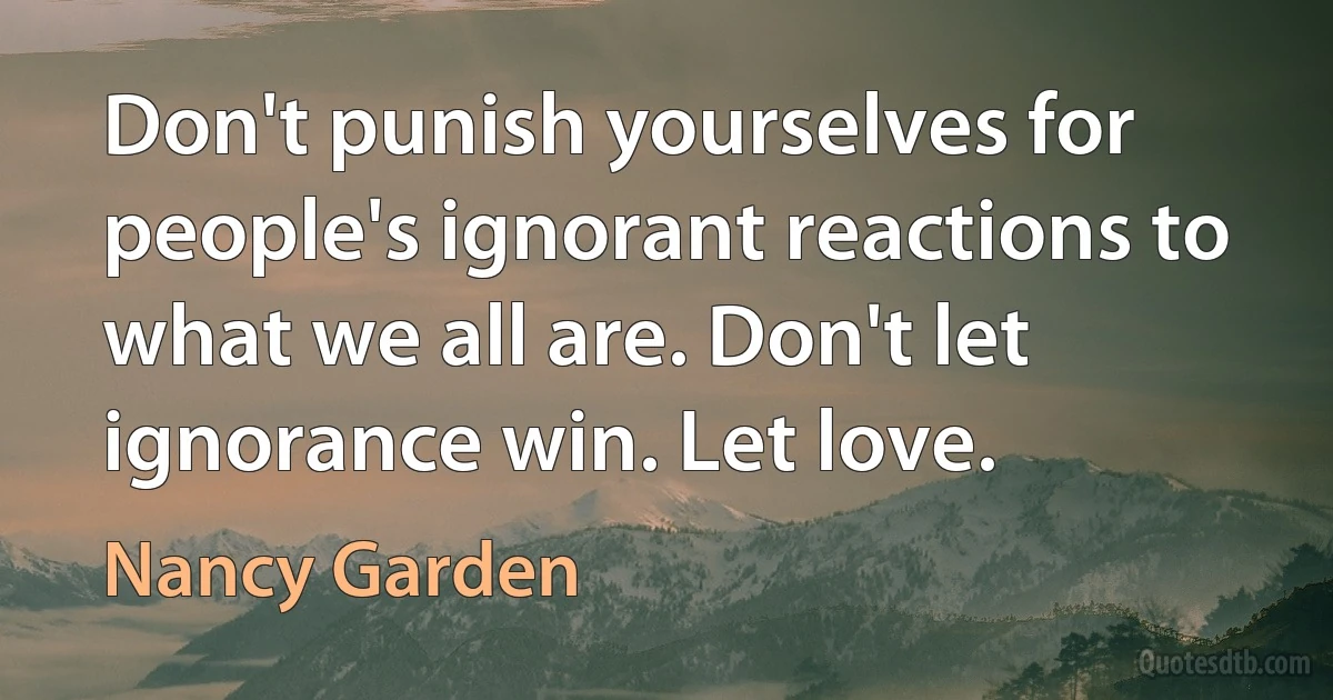 Don't punish yourselves for people's ignorant reactions to what we all are. Don't let ignorance win. Let love. (Nancy Garden)