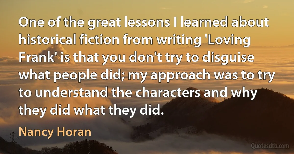 One of the great lessons I learned about historical fiction from writing 'Loving Frank' is that you don't try to disguise what people did; my approach was to try to understand the characters and why they did what they did. (Nancy Horan)