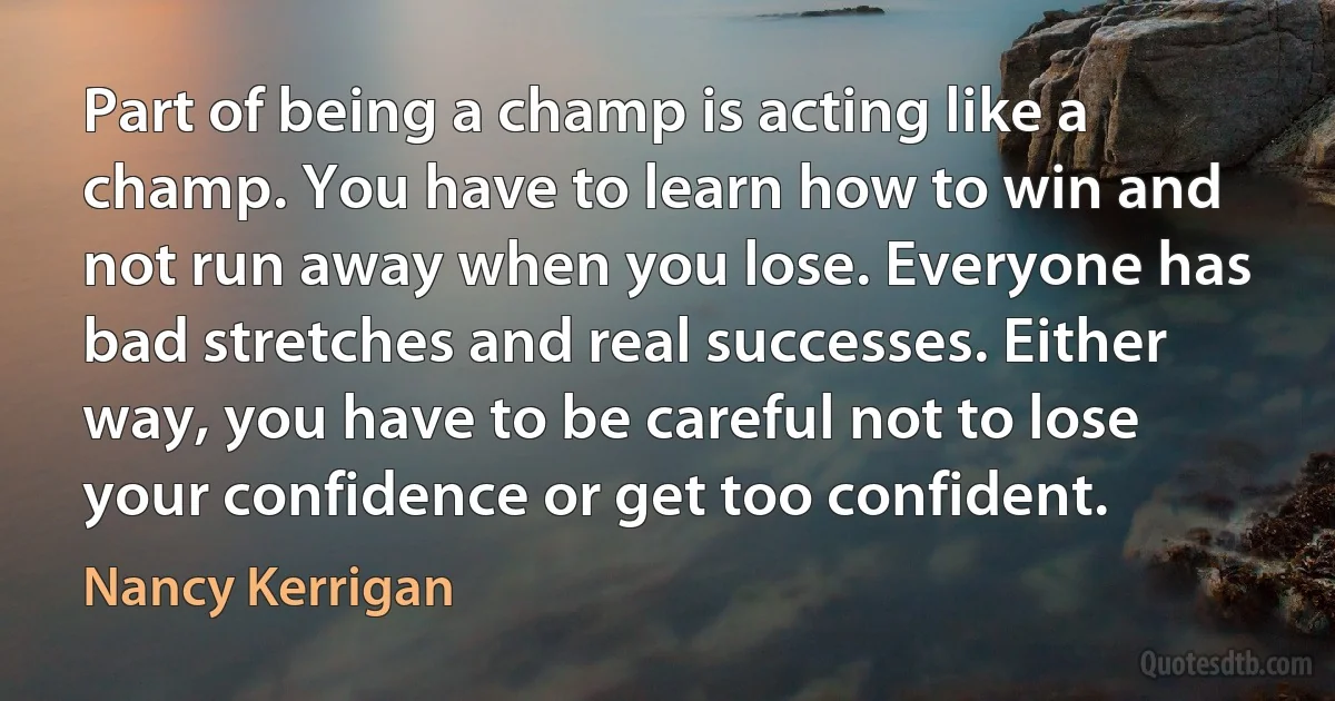 Part of being a champ is acting like a champ. You have to learn how to win and not run away when you lose. Everyone has bad stretches and real successes. Either way, you have to be careful not to lose your confidence or get too confident. (Nancy Kerrigan)